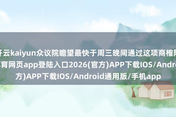 开云kaiyun众议院瞻望最快于周三晚间通过这项商榷院批准的立法-kai云体育网页app登陆入口2026(官方)APP下载IOS/Android通用版/手机app