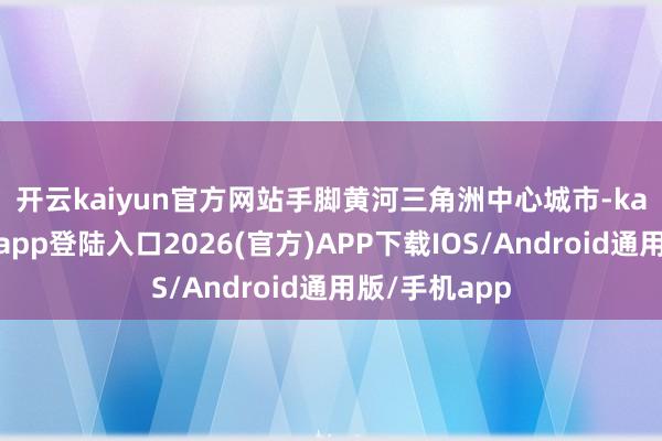 开云kaiyun官方网站　　手脚黄河三角洲中心城市-kai云体育网页app登陆入口2026(官方)APP下载IOS/Android通用版/手机app