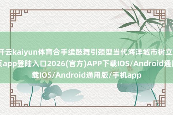 开云kaiyun体育合手续鼓舞引颈型当代海洋城市树立-kai云体育网页app登陆入口2026(官方)APP下载IOS/Android通用版/手机app