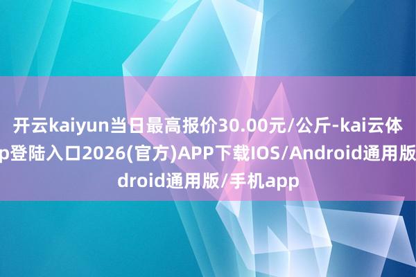 开云kaiyun当日最高报价30.00元/公斤-kai云体育网页app登陆入口2026(官方)APP下载IOS/Android通用版/手机app