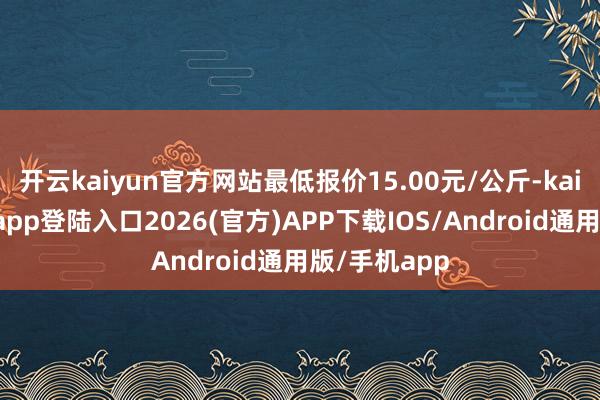 开云kaiyun官方网站最低报价15.00元/公斤-kai云体育网页app登陆入口2026(官方)APP下载IOS/Android通用版/手机app
