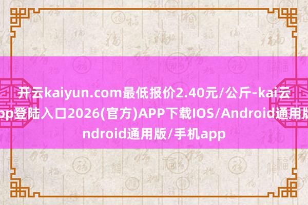开云kaiyun.com最低报价2.40元/公斤-kai云体育网页app登陆入口2026(官方)APP下载IOS/Android通用版/手机app