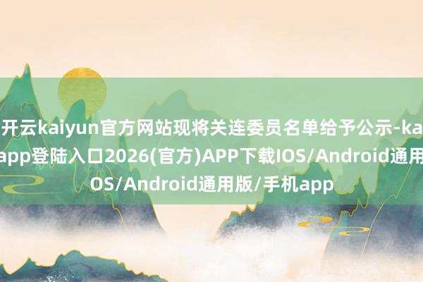开云kaiyun官方网站现将关连委员名单给予公示-kai云体育网页app登陆入口2026(官方)APP下载IOS/Android通用版/手机app