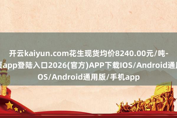 开云kaiyun.com花生现货均价8240.00元/吨-kai云体育网页app登陆入口2026(官方)APP下载IOS/Android通用版/手机app
