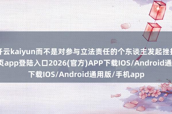 开云kaiyun而不是对参与立法责任的个东谈主发起挫折-kai云体育网页app登陆入口2026(官方)APP下载IOS/Android通用版/手机app