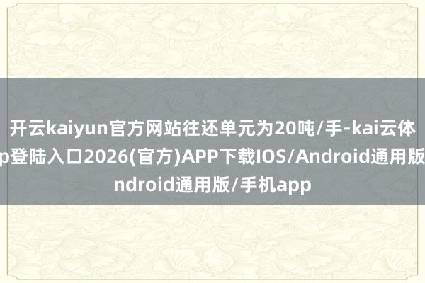 开云kaiyun官方网站往还单元为20吨/手-kai云体育网页app登陆入口2026(官方)APP下载IOS/Android通用版/手机app
