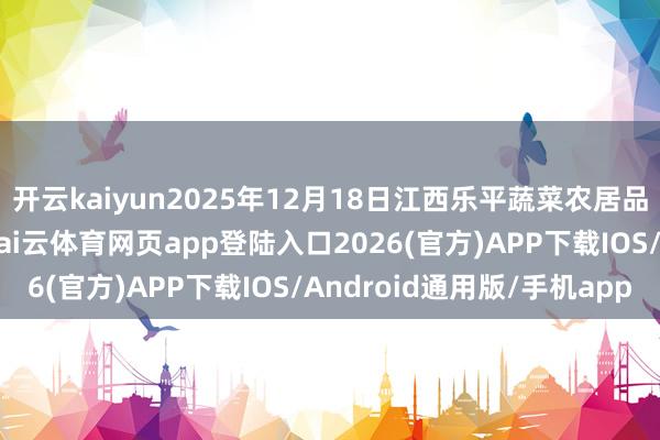 开云kaiyun2025年12月18日江西乐平蔬菜农居品批发大商场价钱行情-kai云体育网页app登陆入口2026(官方)APP下载IOS/Android通用版/手机app