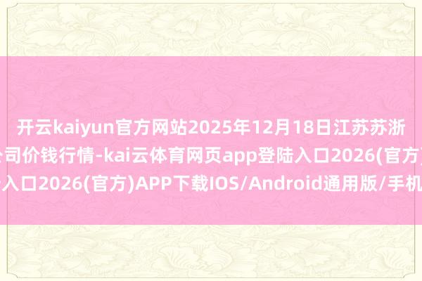 开云kaiyun官方网站2025年12月18日江苏苏浙皖限制市集发展有限公司价钱行情-kai云体育网页app登陆入口2026(官方)APP下载IOS/Android通用版/手机app