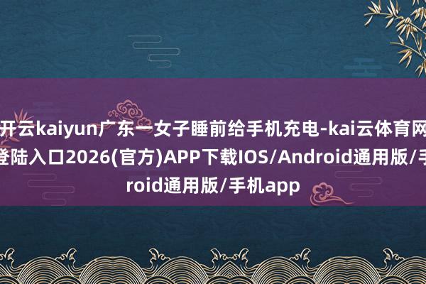 开云kaiyun广东一女子睡前给手机充电-kai云体育网页app登陆入口2026(官方)APP下载IOS/Android通用版/手机app