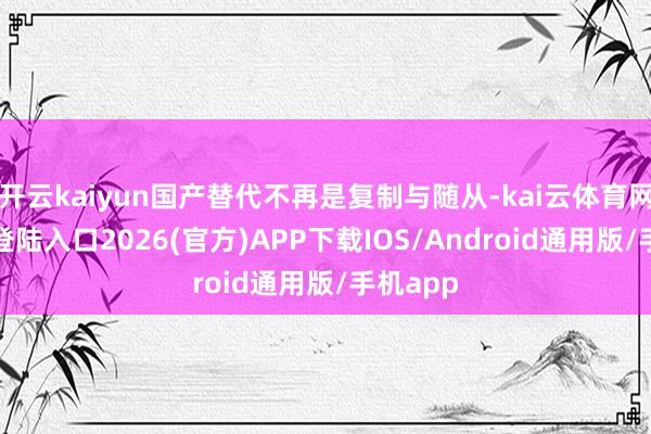 开云kaiyun国产替代不再是复制与随从-kai云体育网页app登陆入口2026(官方)APP下载IOS/Android通用版/手机app
