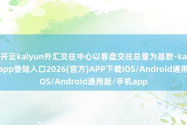 开云kaiyun外汇交往中心以客盘交往总量为基数-kai云体育网页app登陆入口2026(官方)APP下载IOS/Android通用版/手机app