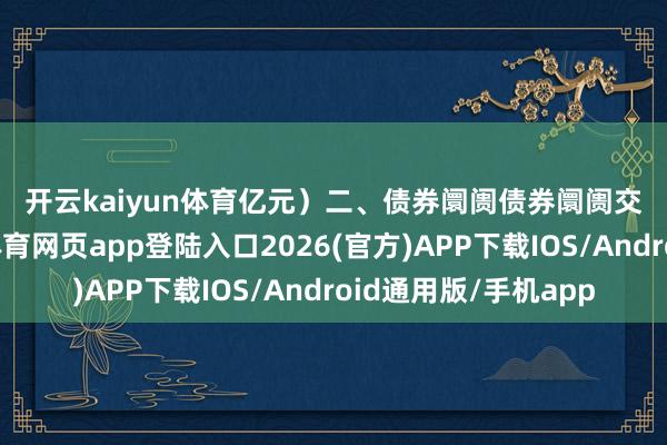 开云kaiyun体育亿元）　　二、债券阛阓　　债券阛阓交游有所增多-kai云体育网页app登陆入口2026(官方)APP下载IOS/Android通用版/手机app