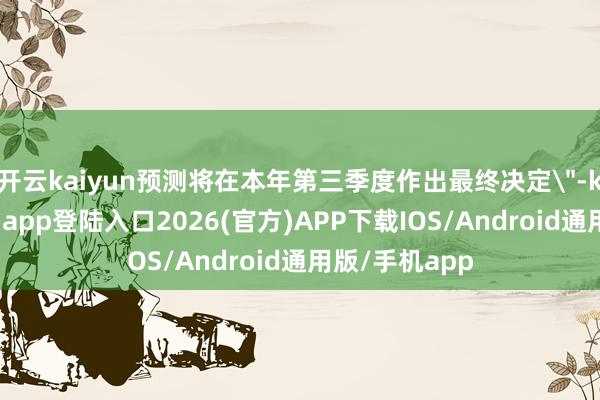 开云kaiyun预测将在本年第三季度作出最终决定