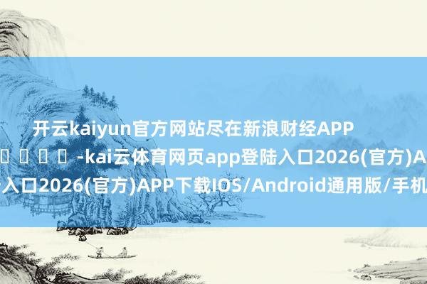 开云kaiyun官方网站尽在新浪财经APP            													-kai云体育网页app登陆入口2026(官方)APP下载IOS/Android通用版/手机app
