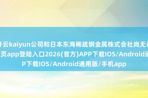 开云kaiyun公司和日本东海稀疏钢金属株式会社尚无调和-kai云体育网页app登陆入口2026(官方)APP下载IOS/Android通用版/手机app
