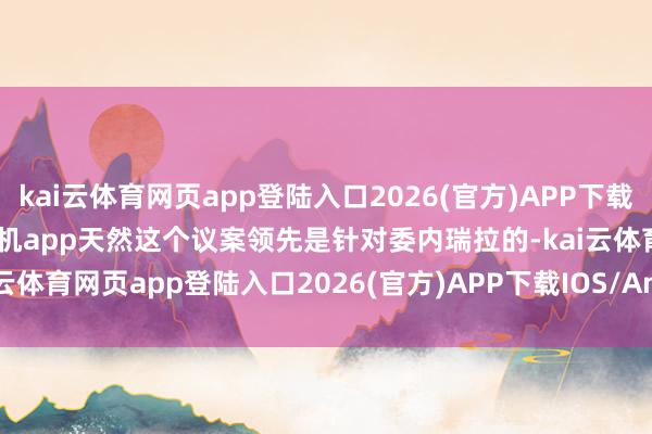 kai云体育网页app登陆入口2026(官方)APP下载IOS/Android通用版/手机app天然这个议案领先是针对委内瑞拉的-kai云体育网页app登陆入口2026(官方)APP下载IOS/Android通用版/手机app