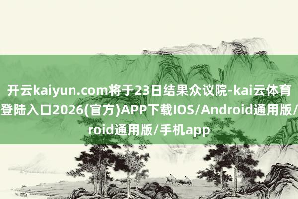 开云kaiyun.com将于23日结果众议院-kai云体育网页app登陆入口2026(官方)APP下载IOS/Android通用版/手机app