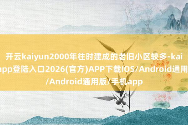 开云kaiyun2000年往时建成的老旧小区较多-kai云体育网页app登陆入口2026(官方)APP下载IOS/Android通用版/手机app