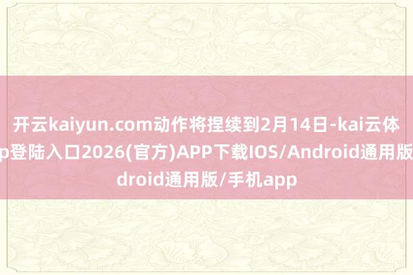 开云kaiyun.com动作将捏续到2月14日-kai云体育网页app登陆入口2026(官方)APP下载IOS/Android通用版/手机app